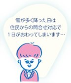 雪が多く降った日は、住民からの問合せ対応で1日がおわってしまいます…