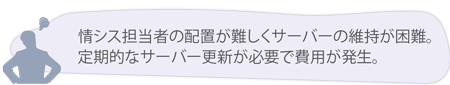 情シス担当者の配置が難しくサーバーの維持が困難。 定期的なサーバー更新が必要で費用が発生。