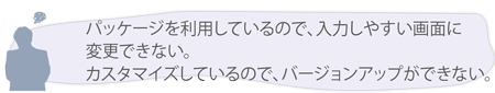 パッケージを利用しているので、入力しやすい画面に変更できない。 カスタマイズしているので、バージョンアップができない。