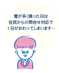 「雪が多く降った日は、住民からの問合せ対応で１日がおわってしまいます…」
