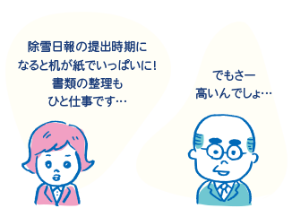 「除雪日報の提出時期になると、机が紙でいっぱいに！書類の整理もひと仕事です…」「でもさ～高いんでしょ…」